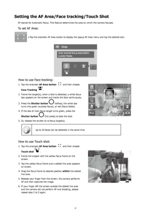 Page 312627
Setting the AF Area/Face tracking/Touch Shot
AF stands for Automatic Focus. This feature determines the area on which the camera focuses.
To set AF Area:
Tap the onscreen AF Area button to display the popup AF Area menu and tap the desired icon.
•	
How to use Face tracking:
Tap the onscreen 
1.  AF Area button   and then choose 
Face Tracking  
.
Frame the target(s), when a face is detected, a white focus 
2. 
box appears on the screen and tracks the face continuously.
Press the 
3.  Shutter button...