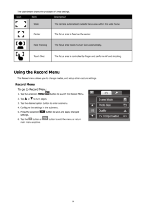 Page 322829
The table below shows the available AF Area settings.
IconItem Description
Wide The camera automatically selects focus area within the wide frame.
CenterThe focus area is fixed on the center.
Face TrackingThe focus area traces human face automatically.
Touch ShotThe focus area is controlled by finger and performs AF and shooting.
 
Using the Record Menu
The Record menu allows you to change modes, and setup other capture settings.
Record Menu To go to Record Menu:
Tap the onscreen 
1.  MENU  button...