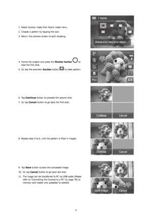 Page 393435
Select Auction mode from Scene mode menu.
1. 
Choose a pattern by tapping the icon.
2. 
Return the preview screen to start shooting.
3. 
Frame the subject and press the
4.   Shutter button  to 
take the first shot.
Or, tap the onscreen 
5.  Auction button 
 to reset pattern.
Tap 
6.  Continue button to proceed the second shot.
Or, tap 
7.  Cancel button to go back the first shot.
Repeat step 4 to 6, until the pattern is filled in images.
8. 
Tap 
9.  Save button to save the composed image.
Or, tap...