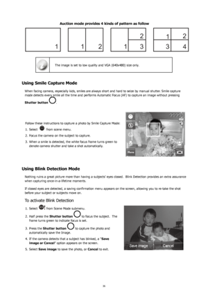 Page 403637
Auction mode provides 4 kinds of pattern as follow
 
The image is set to low quality and VGA (640x480) size only.
Using Smile Capture Mode
When facing camera, especially kids, smiles are always short and hard to seize by manual shutter. Smile capture 
mode detects every smile all the time and performs Automatic Focus (AF) to capture an image without pressing 
Shutter button 
.
Follow these instructions to capture a photo by Smile Capture Mode: Select 
1. 
 from scene menu.
Focus the camera on the...