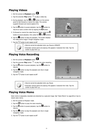Page 575253
Playing Videos
Set the camera to 
1.  Playback button .
Tap the onscreen 
2.  Play button 
 to play a video clip.
During playback, tap the 
3. 
 or  button on the control 
panel to fast forward or rewind the video. The camera 
supports forward and rewind speed of 4x. 
Tap the 
4. 
 button to pause playback; tap the  button to 
resume or save a screen shot by tapping the 
 button.
To forward or rewind the video frame by frame, press the 
5. 
 
button to pause playback, then press the 
 or  buttons....