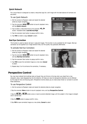 Page 615657
Quick Retouch
The unique feature is designed to create a retouched copy for a still image with the best balance of contrast and 
saturation.
To use Quick Retouch:
Set the camera to Playback mode and locate the desired 
1. 
photo by single navigation.
Tap the onscreen 
2.  MENU 
 button to launch playback menu 
and tap  Quick retouch .
Tap to select a retouched level by the onscreen 
3. 
 or 
button. Available levels:  Low/Normal/High.
Tap the onscreen level button to popup confirm menu.
4. 
Tap 
5....