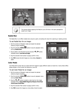 Page 625859
The camera allows applying this feature up to 10 times in the same perspective 
angle to an image.
Radial Blur
The Radial Blur is an effect creates blurs around a point, simulating the result of a zooming or rotating camera.
To set Radial blur for an image:
Set the camera to Playback mode and locate the desired 
1. 
photo by single navigation. 
Tap the onscreen 
2.  MENU 
 button to launch playback menu 
and tap  Radial Blur.
Tap to select a blurred level by the onscreen 
3. 
 or  button. 
Available...