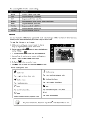 Page 635859
The succeeding table shows the available settings.
ItemDescription
Normal  No effect is added to the image.
Sepia Image is saved with a sepia tone.
B&W Image is saved in black and white.
Negative Image appears to be the opposite of the original image.
Mosaic Image is saved with mosaic tiles.
Vivid Red Image is saved with reddish tint.
Vivid Green Image is saved with greenish tint.
Vivid Blue Image is saved with bluish tint.
Painter
Use your imagination and this Painter application to create...