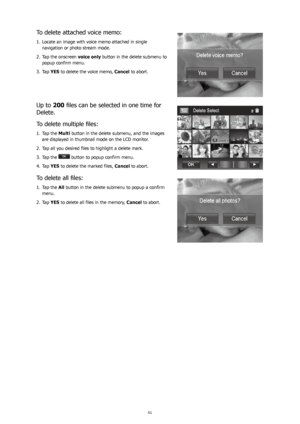 Page 656061
To delete attached voice memo:
Locate an image with voice memo attached in single 
1. 
navigation or photo stream mode. 
Tap the onscreen 
2.  voice only button in the delete submenu to 
popup confirm menu.
Tap 
3.  YES to delete the voice memo,  Cancel to abort.
Up to 200	files	can	be	selected	in	one	time	for	
Delete. 
To	delete	multiple	files:
Tap the 
1.  Multi button in the delete submenu, and the images 
are displayed in thumbnail mode on the LCD monitor. 
Tap all you desired files to highlight...