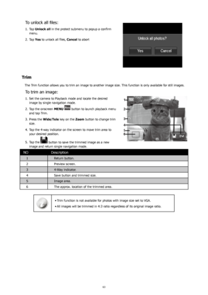 Page 676263
To	unlock	all	files:
Tap
1.   Unlock all  in the protect submenu to popup a confirm 
menu.
Tap 
2.  Yes to unlock all files, Cancel to abort 
Trim
The Trim function allows you to trim an image to another image size. This function is only available for still images.
To trim an image:
Set the camera to Playback mode and locate the desired 
1. 
image by single navigation mode.
Tap the onscreen 
2.  MENU 
 button to launch playback menu 
and tap Trim. 
Press the 
3.  Wide/Tele key on the  Zoom button to...