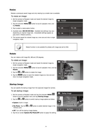 Page 686465
Resize
Resizes a previously saved image and only resizing to a smaller size is available.
To resize an image:
Set the camera to Playback mode and locate the desired image by 
1. 
single navigation mode.
Tap the onscreen 
2.  MENU 
 button to launch playback menu and 
tap Resize .
Tap to select a resize option button.
3. 
Available sizes: 
4.  8M/3M/5M/VGA.  Available size settings may vary 
depending on original image size.  Unavailable settings appear as 
gray icons in Resize submenu. 
The camera...