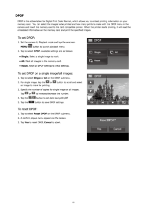 Page 696465
DPOF
DPOF is the abbreviation for Digital Print Order Format, which allows you to embed printing information on your 
memory card.  You can select the images to be printed and how many prints to make with the DPOF menu in the 
camera and insert the memory card to the card compatible printer.  When the printer starts printing, it will read the 
embedded information on the memory card and print the specified images.
To set DPOF:
Set the camera to Playback mode and tap the onscreen 
1. 
MENU 
 button...