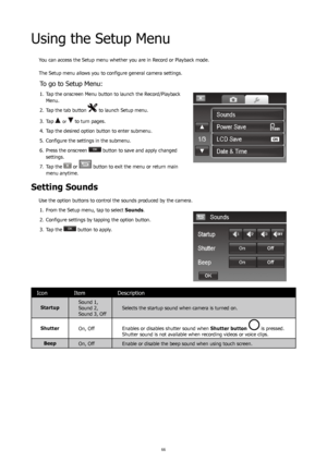 Page 706667
Using the Setup Menu
You can access the Setup menu whether you are in Record or Playback mode. 
 
The Setup menu allows you to configure general camera settings.
To go to Setup Menu:
Tap the onscreen Menu button to launch the Record/Playback 
1. 
Menu.
Tap the tab button 
2. 
 to launch Setup menu.
Tap
3.   
 or  to turn pages. 
Tap the desired option button to enter submenu.
4. 
Configure the settings in the submenu.
5. 
Press the onscreen 
6. 
 button to save and apply changed 
settings.
Tap the...