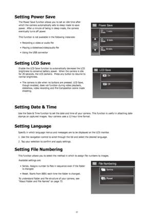 Page 716667
Setting Power Save
The Power Save function allows you to set an idle time after 
which the camera automatically sets to sleep mode to save 
power.  After a minute of being in sleep mode, the camera 
eventually turns off power. 
This function is not available in the following instances:Recording	a	video	or	audio	file
•	
Playing	a	slideshow/video/audio	file
•	
Using the USB connector
•	
Setting LCD Save
Enable the LCD Save function to automatically decrease the LCD 
brightness to conserve battery...