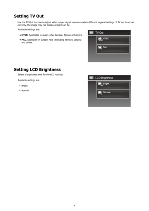 Page 726869
Setting TV Out
Use the TV Out function to adjust video output signal to accommodate different regional settings. If TV out is not set 
correctly, the image may not display properly on TV.Available settings are:
NTSC.
•   Applicable in Japan, USA, Canada, Taiwan and others.
PAL.
•   Applicable in Europe, Asia (excluding Taiwan), Oceania 
and others.
Setting LCD Brightness
Select a brightness level for the LCD monitor.
Available settings are:
Bright
•	
Normal
•	 