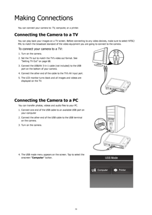 Page 747071
Making Connections
You can connect your camera to: TV, computer, or a printer.
Connecting the Camera to a TV
You can play back your images on a TV screen. Before connecting to any video devices, make sure to select NTSC/
PAL to match the broadcast standard of the video equipment you are going to connect to the camera.
To connect your camera to a TV:
Turn on the camera.
1. 
Set the TV out to match the TV’s video out format. See 
2. 
“Setting TV Out” on page 68.
Connect the USB/AV 3-in-1 cable (not...