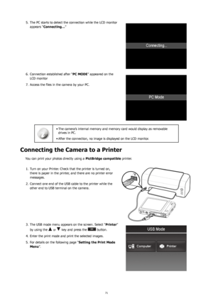 Page 757071
The PC starts to detect the connection while the LCD monitor 
5. 
appears “Connecting… ” 
Connection established after “
6.  PC MODE” appeared on the 
LCD monitor
Access the files in the camera by your PC.
7. 
The camera’s internal memory and memory card would display as removable 
•	
drives in PC. 
After the connection, no image is displayed on the LCD monitor.
•	
Connecting the Camera to a Printer 
You can print your photos directly using a  PictBridge compatible printer.
Turn on your Printer....