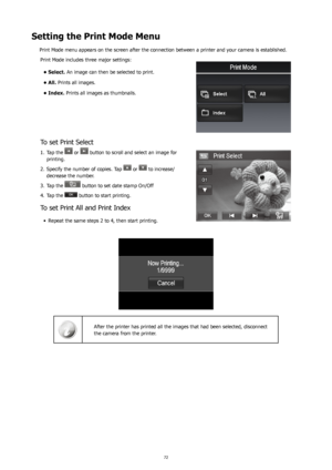 Page 767273
Setting the Print Mode Menu
Print Mode menu appears on the screen after the connection between a printer and your camera is established. Print Mode includes three major settings:
Select.
•   An image can then be selected to print.
All.
•   Prints all images.
Index.
•   Prints all images as thumbnails.
To set Print Select
Tap the 
1.  or  button to scroll and select an image for 
printing. 
Specify the number of copies. Tap 
2. 
 or  to increase/
decrease the number.
Tap the 
3. 
 button to set date...