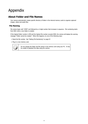 Page 777273
Appendix
About Folder and File Names
Your camera automatically creates specific directory of folder in the internal memory cards to organize captured 
images, videos and audio files.
File Naming
File names begin with “HPIM” and followed by a 4-digit number that increases in sequence.  File numbering starts 
from 0001 when a new folder is created.
If the highest folder number is 999 and the highest file number exceeds 9999, the camera will display the warning 
message “Folder cannot be created.”...