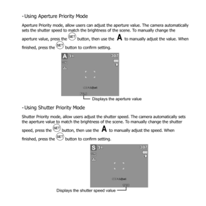 Page 5241
Using Aperture Priority Mode
 
-
Aperture Priority mode, allow users can adjust the aperture value. The camera automatically 
sets the shutter speed to match the brightness of the scene. To manually change the 
aperture value, press the 
  button, then use the  to manually adjust the value. When 
finished, press the 
  button to confirm setting.
307307
12
F 3. 0F 3.0
A
: AdjustSET
M
Displays the aperture value
Using Shutter Priority Mode
 
-
Shutter Priority mode, allow users adjust the shutter speed....