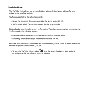 Page 6453
YouTube Mode
The YouTube Mode allows you to record videos with predefined video settings for easy 
upload to the YouTube website.
YouTube supports two file upload standards:Single File Uploaded. The maximum video file size is up to 100 MB.
• 
YouTube Uploaded. The maximum video file size is up to 1 GB.
• 
Most uploaded video lengths range 1 to 5 minutes. Therefore when recording video using the 
YouTube mode, the following applies: Recorded videos are set to YouTube standard resolution of 640 X 480.
•...