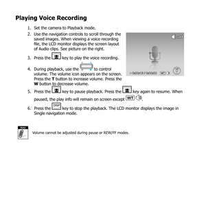 Page 7160
Playing Voice Recording
Set the camera to Playback mode.
1. 
Use the navigation controls to scroll through the 
2. 
saved images. When viewing a voice recording 
file, the LCD monitor displays the screen layout 
of Audio clips. See picture on the right.
Press the 
3. 
 key to play the voice recording.  
During playback, use the 
4. 
 to control 
volume. The volume icon appears on the screen. 
Press the T button to increase volume. Press the 
W button to decrease volume.WT0:00:16 / 0:00:2 0
Press the...