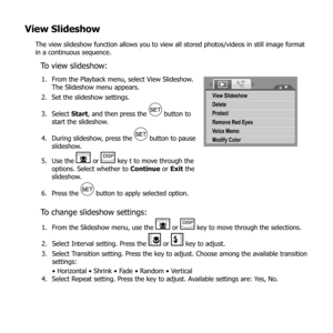 Page 7564
View Slideshow
The view slideshow function allows you to view all stored photos/videos in still image format 
in a continuous sequence.
To view slideshow:
From the Playback menu, select View Slideshow. 
1. 
The Slideshow menu appears.
Set the slideshow settings.
2. 
Select 
3.  Start, and then press the 
 button to 
start the slideshow.
During slideshow, press the 
4. 
 button to pause 
slideshow.
Use the 
5. 
 or  key t to move through the 
options. Select whether to  Continue or Exit the...