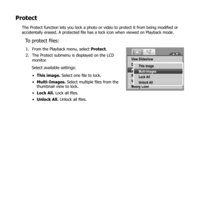 Page 7766
Protect
The Protect function lets you lock a photo or video to protect it from being modified or 
accidentally erased. A protected file has a lock icon when viewed on Playback mode.
To protect files:
From the Playback menu, select 
1.  Protect.
The Protect submenu is displayed on the LCD 
2. 
monitor.
Select available settings:
This image.
•   Select one file to lock.
Multi-Images.
•   Select multiple files from the 
thumbnail view to lock.
Lock All.
•   Lock all files.
Unlock All.
•   Unlock all...