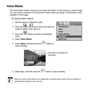 Page 7968
Voice Memo
The Voice Memo function allows you to record and attach a voice memo to a saved image. 
You can record a maximum of 30 seconds of Voice memo per image. This function is only 
available in still images.
To record voice memo:
Set the camera to Playback mode.
1. 
Press the 
2. 
 or  key to scroll and select an 
image to attach voice memo to.
Press the 
3. 
 button to launch the Playback 
menu.
Select 
4.  Voice Memo .
Select 
5.  Start, and then press the 
 button to 
start recording.
View...