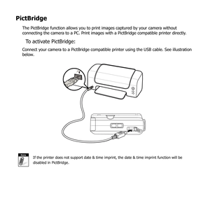 Page 8675
PictBridge
The PictBridge function allows you to print images captured by your camera without 
connecting the camera to a PC. Print images with a PictBridge compatible printer directly. 
To activate PictBridge:
Connect your camera to a PictBridge compatible printer using the USB cable. See illustration 
below.
NoteIf the printer does not support date & time imprint, the date & time imp\
rint function will be 
disabled in PictBridge. 