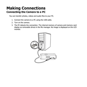 Page 8776
Making Connections
Connecting the Camera to a PC
You can transfer photos, videos and audio files to your PC.Connect the camera to a PC using the USB cable.
1. 
Turn on the camera.
2. 
The PC detects the connection. The internal memory of camera and memory card 
3. 
display as removable drives in the file manager. No image is displayed on the LCD 
monitor. 