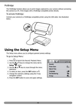 Page 5546
PictBridge
The PictBridge function allows you to print images captured by your camera without connecting 
the camera to a PC. Print images with a PictBridge compatible printer directly.
To activate PictBridge:
Connect your camera to a PictBridge compatible printer using the USB cable. See illustration 
below.
Using the Setup Menu
The Setup menu allows you to configure general camera settings.
To go to Setup Menu:
Press 
1.  to launch the Record/ Playback Menu.
Use the 
2. 
 or  keys to change the menu...