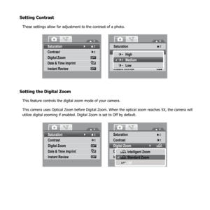 Page 5955
Setting Contrast
These settings allow for adjustment to the contrast of a photo.
Saturation
Contrast
Digital Zoom
Date & Time Imprint
Instant Review
OFF
OFF
Saturation
Digital Zoo m
Date & Time Imprint
Instant Review
OFF
OFF
ContrastHigh
Medium
Low
Setting the Digital Zoom
This feature controls the digital zoom mode of your camera.
This camera uses Optical Zoom before Digital Zoom. When the optical zoom reaches 5X, the camera will 
utilize digital zooming if enabled. Digital Zoom is set to Off by...