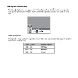 Page 6460
Setting the Video Quality
The Video Quality function icon appears only in Video Record. Press the  button to bring up the 
video quality options as shown below. Use this function to adjust the resolution and quality of video 
clips.
N
AW B
640
64032016:9
High Qualit y
Image Quality Matrix
The higher the image quality, the higher the amount of the data used per second (average bit rate), the 
smoother the playback video.
Video Quality Average Bit Rate
720 x 400 4.8Mbps
640 x 480 4.8Mbps
320 x 240 4Mbps 