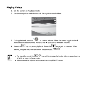 Page 7066
Playing Videos
Set the camera to Playback mode.
1. 
Use the navigation controls to scroll through the saved videos.
2. 
27/2727/27
2009/01/01  01:572009/01/01  01:57
SET:
During playback, use the 
3.  to control volume. Move the zoom toggle to the  T 
position to increase volume. Move to the W position to decrease volume.
Press the 
4. 
 key to pause playback. Press the  key again to resume. When 
paused,  the play info will remain on screen except 
WT.
NoteThe play info, except the 
• WT icon, will...