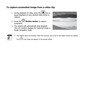 Page 7167
To capture screenshot image from a video clip
During playback of video, press the 
1.  key to 
pause playback on your desired video frame to 
capture.
Press the 
2. 
  Shutter button  to capture 
screenshot.
The camera will automatically stop playback. 
3. 
The LCD monitor displays the captured image in 
Single navigation mode.
0:00:16 / 0:00:20
Captur e photo
NoteThis feature does not function when the memory card is full or the folder cannot be created. 
• 
The 
 icon does not appear on the screen...