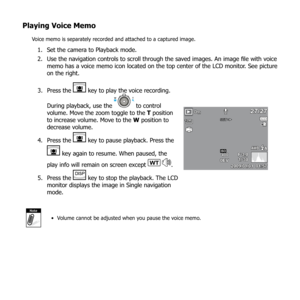 Page 7369
Playing Voice Memo
Voice memo is separately recorded and attached to a captured image. 
Set the camera to Playback mode.
1. 
Use the navigation controls to scroll through the saved images. An image file with voice 
2. 
memo has a voice memo icon located on the top center of the LCD monitor. See picture 
on the right.
Press the 
3. 
 key to play the voice recording.  
During playback, use the 
 to control 
volume. Move the zoom toggle to the  T position 
to increase volume. Move to the W position to...