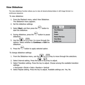 Page 7672
View Slideshow
The view slideshow function allows you to view all stored photos/videos in still image format in a 
continuous sequence.
To view slideshow:From the Playback menu, select View Slideshow. 
1. 
The Slideshow menu appears.
Set the slideshow settings.
2. 
Select 
3.  Start, and then press the 
 button to 
start the slideshow.
During slideshow, press the 
4. 
 button to pause 
slideshow.
Use the 
5. 
 or  key t to move through the 
options. Select whether to  Continue or Exit the 
slideshow....