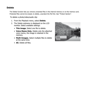 Page 7773
Delete
The Delete function lets you remove unwanted files in the internal memory or on the memory card. 
Protected files cannot be erased, to delete, unprotect the file first. See “Protect Section”.
To delete a photo/video/audio clip:From the Playback menu, select 
1.  Delete.
The Delete submenu is displayed on the LCD 
2. 
monitor. Select available settings:
This image.
•   Select one file to delete.
Voice Memo Only.
•   Delete only the attached 
voice memo, the image is retained in the 
memory....