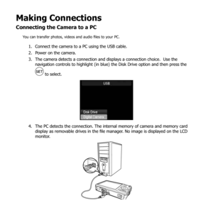 Page 8884
Making Connections
Connecting the Camera to a PC
You can transfer photos, videos and audio files to your PC.
Connect the camera to a PC using the USB cable.
1. 
Power on the camera.
2. 
The camera detects a connection and displays a connection choice.  Use the 
3. 
navigation controls to highlight (in blue) the Disk Drive option and then press the 
 to select.
The PC detects the connection. The internal memory of camera and memory card 
4. 
display as removable drives in the file manager. No image is...
