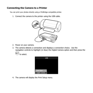 Page 8985
Connecting the Camera to a Printer
You can print your photos directly using a PictBridge compatible printer.
Connect the camera to the printer using the USB cable.
1. 
Power on your camera.
2. 
The camera detects a connection and displays a connection choice.  Use the 
3. 
navigation controls to highlight (in blue) the Digital Camera option and then press the 
 to select.
The camera will display the Print Setup menu.
4.  