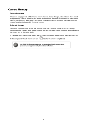 Page 128
Camera Memory
Internal memory
This camera is equipped with 32MB of internal memory. However, storage of images, video and audio clips is limited 
to approximately 12MB. For optimal use, it is strongly recommend that this camera is used with SD or SDHC memory 
cards. If there is no SD or SDHC memory card inserted in the memory card slot, all images, videos and audio clips 
recorded are automatically stored in the internal memory.
External storage
This camera supports SD cards of up to 4GB, and SDHC...