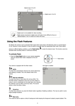 Page 2824
Digital zoom 1X to 5X
Optical zoom 1X to 4X
Digital zoom is not available for video recording.
•	
Slight	camera	movement	in	digital	zoom	will	make	it	more	difficult	to	focus	on	
•	
objects/subjects. Use of a tripod can reduce this issue.
Using the Flash Features
By default, this camera is set to automatic flash mode which means that it will determine when to use this feature 
or not. However, is some situations, it may be useful to manually select the appropriate flash mode. When taking 
pictures in...