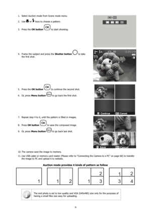 Page 4036
Select Auction mode from Scene mode menu. 
1. 
Use 
2. 
 or  keys to choose a pattern.
Press the 
3.  OK button 
 to start shooting.
Frame the subject and press the 
4.  Shutter button  to take 
the first shot.
Press the 
5.  OK button  to continue the second shot.
Or, press 
6.  Menu button  
 to go back the first shot.
Repeat step 4 to 6, until the pattern is filled in images.
7. 
Press 
8.  OK button 
 to save the composed image.
Or, press 
9.  Menu button  
 to go back last shot.
The camera save...