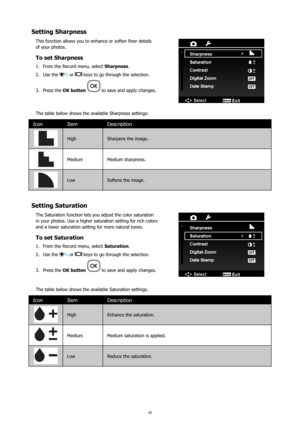 Page 4642
Setting Sharpness
This function allows you to enhance or soften finer details 
of your photos.
To set Sharpness
From the Record menu, select 
1.  Sharpness.
Use the 
2. 
 or  keys to go through the selection.
Press the 
3.  OK button 
 to save and apply changes.
The table below shows the available Sharpness settings:
Icon Item Description
High  Sharpens the image.
MediumMedium sharpness.
Low Softens the image.
Setting Saturation
The Saturation function lets you adjust the color saturation 
in your...