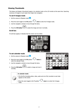 Page 5147
Viewing Thumbnails
This feature will display 9-thumbnail images or by calendar mode on the LCD monitor at the same time. Searching 
numerous of images is much easier then single view navigation. 
To set 9-images mode
Set the camera to Playback mode 
1. .
Move the zoom toggle to the 
2.  W position 
 once to enter the 9-images mode.
Use the navigation controls to move through the items.
3. 
Press the 
4.  OK button 
 to select the image and view it normally.
Scroll bar.
If scroll bars appear, it...