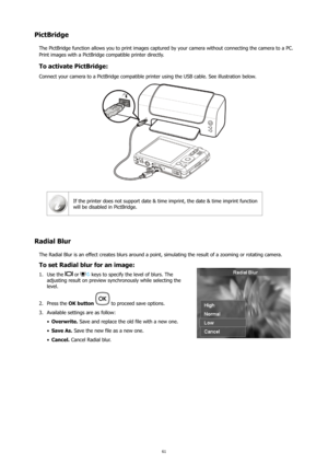 Page 6561
PictBridge
The PictBridge function allows you to print images captured by your camera without connecting the camera to a PC. 
Print images with a PictBridge compatible printer directly.
To activate PictBridge:
Connect your camera to a PictBridge compatible printer using the USB cable. See illustration below.
If the printer does not support date & time imprint, the date & time imp\
rint function 
will be disabled in PictBridge.
Radial Blur
The Radial Blur is an effect creates blurs around a point,...