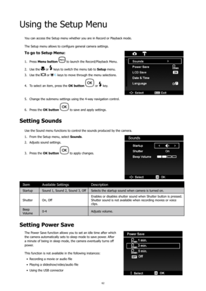 Page 6662
Using the Setup Menu
You can access the Setup menu whether you are in Record or Playback mode.
The Setup menu allows to configure general camera settings.
To go to Setup Menu:
Press 
1.  Menu button   to launch the Record/Playback Menu.
Use the 
2. 
 or  keys to switch the menu tab to  Setup menu.
Use the 
3. 
 or  keys to move through the menu selections.
To select an item, press the 
4.  OK button 
 or  key.
Change the submenu settings using the 4-way navigation control.
5. 
Press the 
6.  OK button...