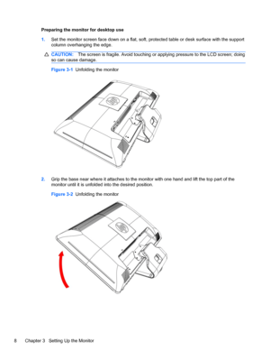 Page 14Preparing the monitor for desktop use
1.Set the monitor screen face down on a flat, soft, protected table or desk surface with the support
column overhanging the edge.
CAUTION:The screen is fragile. Avoid touching or applying pressure to the LCD screen; doing
so can cause damage.
Figure 3-1  Unfolding the monitor
2.Grip the base near where it attaches to the monitor with one hand and lift the top part of the
monitor until it is unfolded into the desired position.
Figure 3-2  Unfolding the monitor
8...