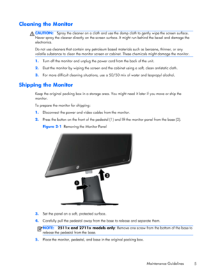 Page 11Cleaning the Monitor
CAUTION:Spray the cleaner on a cloth and use the damp cloth to gently wipe the screen surface.
Never spray the cleaner directly on the screen surface. It might run behind the bezel and damage the
electronics.
Do not use cleaners that contain any petroleum based materials such as benzene, thinner, or any
volatile substance to clean the monitor screen or cabinet. These chemicals might damage the monitor.
1.Turn off the monitor and unplug the power cord from the back of the unit.
2.Dust...