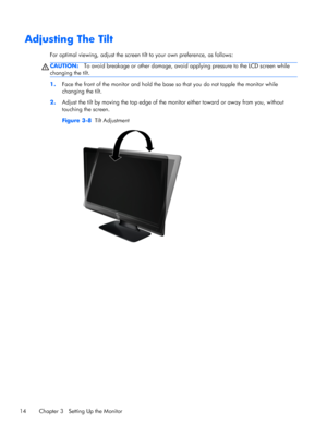 Page 20Adjusting The Tilt
For optimal viewing, adjust the screen tilt to your own preference, as follows:
CAUTION:To avoid breakage or other damage, avoid applying pressure to the LCD screen while
changing the tilt.
1.Face the front of the monitor and hold the base so that you do not topple the monitor while
changing the tilt.
2.Adjust the tilt by moving the top edge of the monitor either toward or away from you, without
touching the screen.
Figure 3-8  Tilt Adjustment
14 Chapter 3   Setting Up the Monitor
 