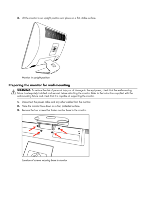 Page 123.Lift the monitor to an upright position and place on a flat, stable surface.
Monitor in upright position
Preparing the monitor for wall-mounting
1.Disconnect the power cable and any other cables from the monitor.
2.Place the monitor face down on a flat, protected surface.
3.Remove the four screws that fasten monitor base to the monitor.
Location of screws securing base to monitor
WARN I N G: To reduce the risk of personal injury or of damage to the equipment, check that the wall-mounting 
fixture is...