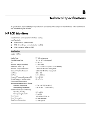 Page 35B
Technical Specifications
All specifications represent the typical specifications provided by HP’s component manufacturers; actual performance 
may vary either higher or lower.
HP LCD Monitors
Face treatment: Glare polarizer with hard coating
Input Terminals:
■VGA connector (select models)
■DVI-D 24-pin D-type connector (select models)
■HDMI connector (select models)
Specifications
model 1859m
Display Type:
Viewable Image Size:
Tilt:
Maximum Weight (unpacked):
Dimensions (h x w x d):
Maximum Graphics...