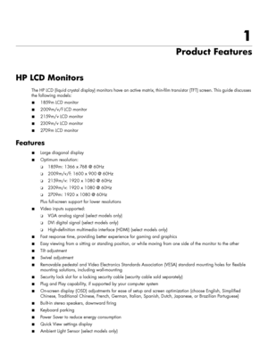 Page 71
Product Features
HP LCD Monitors
The HP LCD (liquid crystal display) monitors have an active matrix, thin-film transistor (TFT) screen. This guide discusses 
the following models:
■1859m LCD monitor
■2009m/v/f LCD monitor
■2159m/v LCD monitor
■2309m/v LCD monitor
■2709 m  LC D  m o n i t o r
Features
■Large diagonal display
■Optimum resolution:
❏1859m: 1366 x 768 @ 60Hz
❏2009m/v/f: 1600 x 900 @ 60Hz
❏2159m/v: 1920 x 1080 @ 60Hz
❏2309m/v: 1920 x 1080 @ 60Hz
❏2709m: 1920 x 1080 @ 60Hz
Plus full-screen...